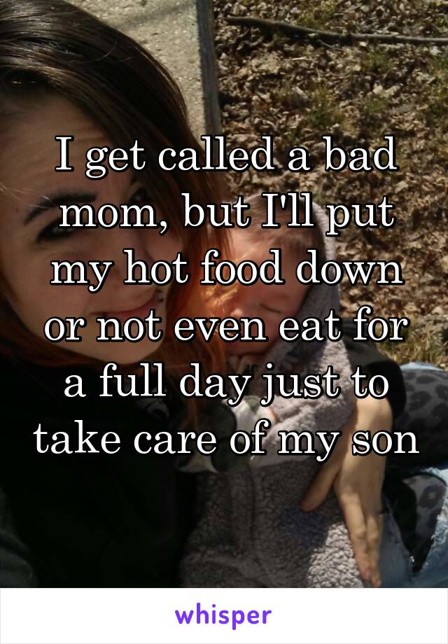 I get called a bad mom, but I'll put my hot food down or not even eat for a full day just to take care of my son 