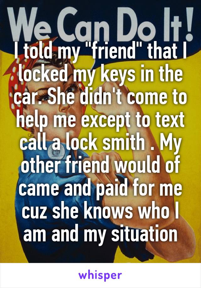 I told my "friend" that I locked my keys in the car. She didn't come to help me except to text call a lock smith . My other friend would of came and paid for me cuz she knows who I am and my situation