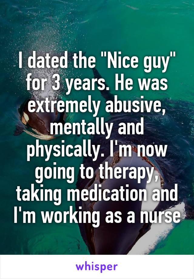 I dated the "Nice guy" for 3 years. He was extremely abusive, mentally and physically. I'm now going to therapy, taking medication and I'm working as a nurse