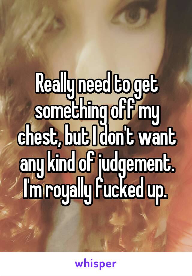 Really need to get something off my chest, but I don't want any kind of judgement. I'm royally fucked up. 