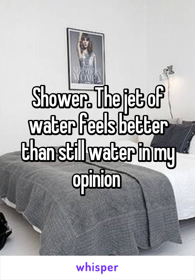 Shower. The jet of water feels better than still water in my opinion 