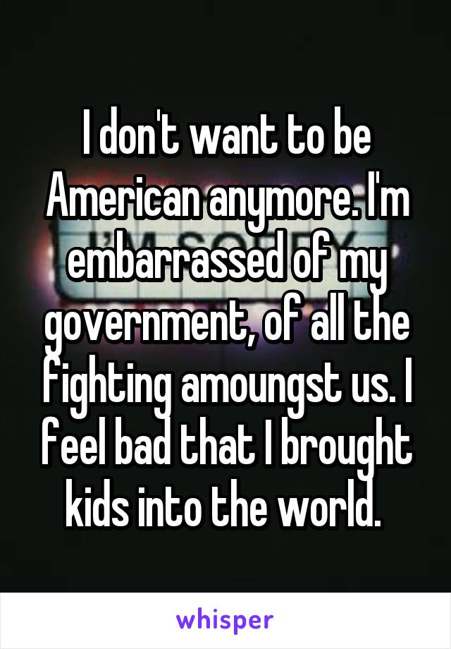 I don't want to be American anymore. I'm embarrassed of my government, of all the fighting amoungst us. I feel bad that I brought kids into the world. 