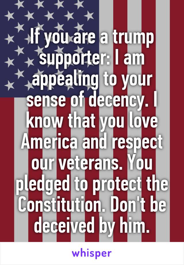 If you are a trump supporter: I am appealing to your sense of decency. I know that you love America and respect our veterans. You pledged to protect the Constitution. Don't be deceived by him.