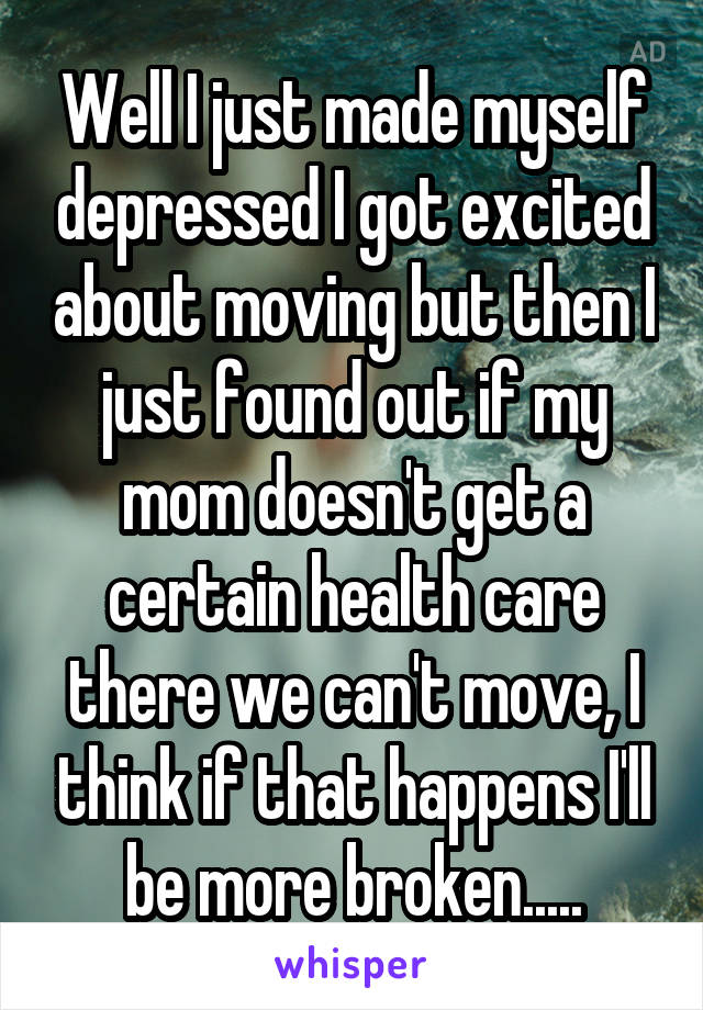 Well I just made myself depressed I got excited about moving but then I just found out if my mom doesn't get a certain health care there we can't move, I think if that happens I'll be more broken.....