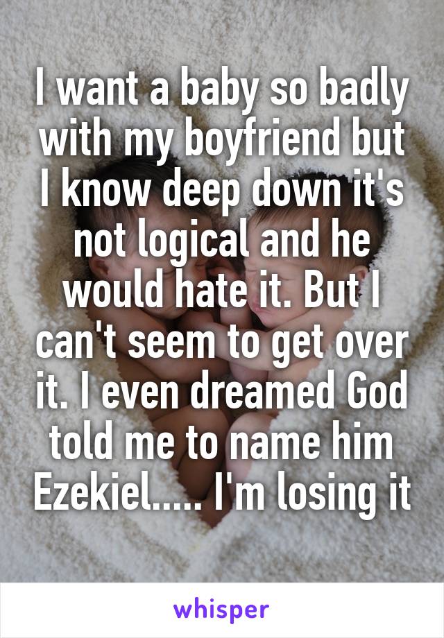 I want a baby so badly with my boyfriend but I know deep down it's not logical and he would hate it. But I can't seem to get over it. I even dreamed God told me to name him Ezekiel..... I'm losing it 