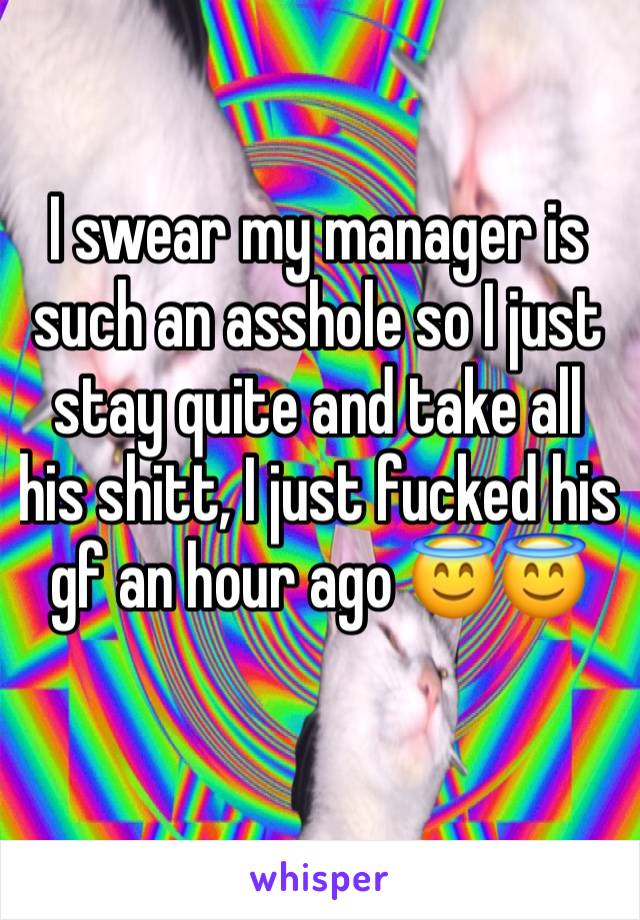 I swear my manager is such an asshole so I just stay quite and take all his shitt, I just fucked his gf an hour ago 😇😇