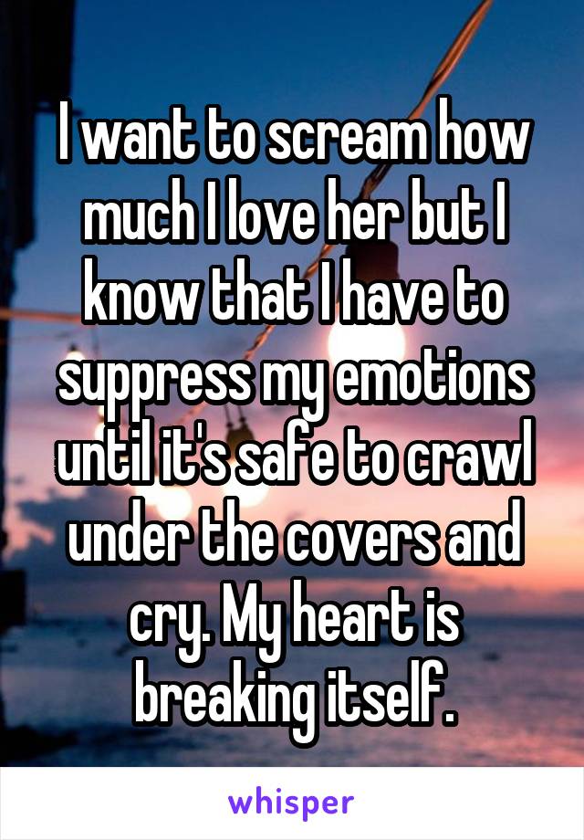 I want to scream how much I love her but I know that I have to suppress my emotions until it's safe to crawl under the covers and cry. My heart is breaking itself.