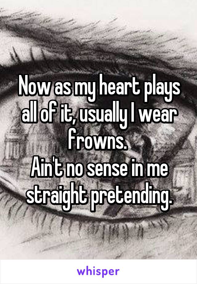 Now as my heart plays all of it, usually I wear frowns. 
Ain't no sense in me straight pretending.