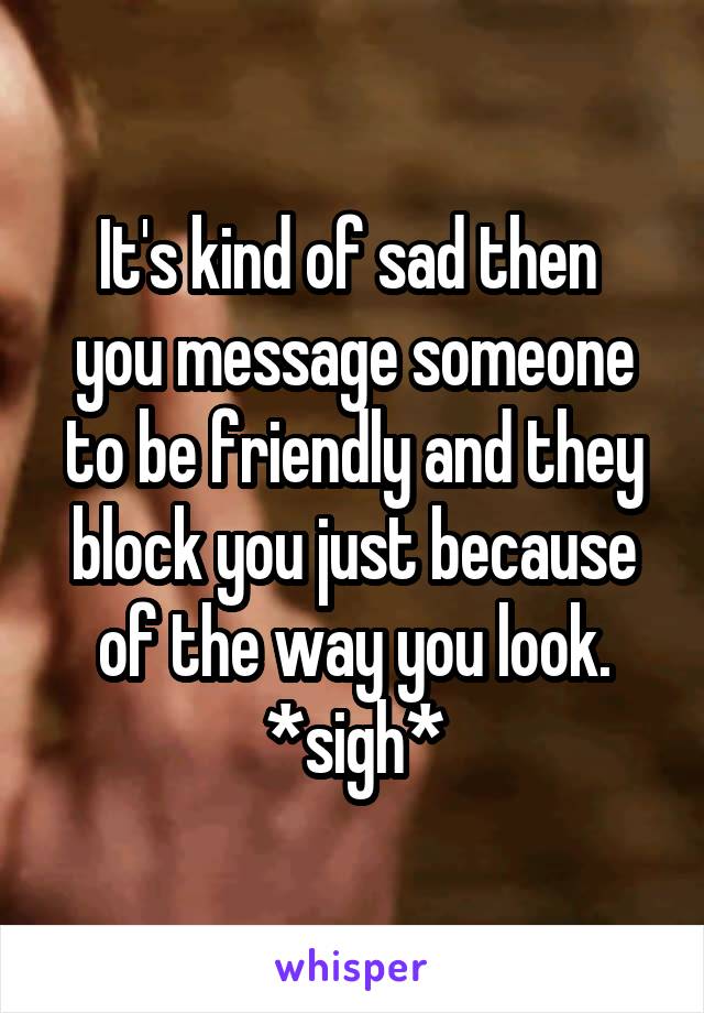 It's kind of sad then 
you message someone to be friendly and they block you just because of the way you look. *sigh*