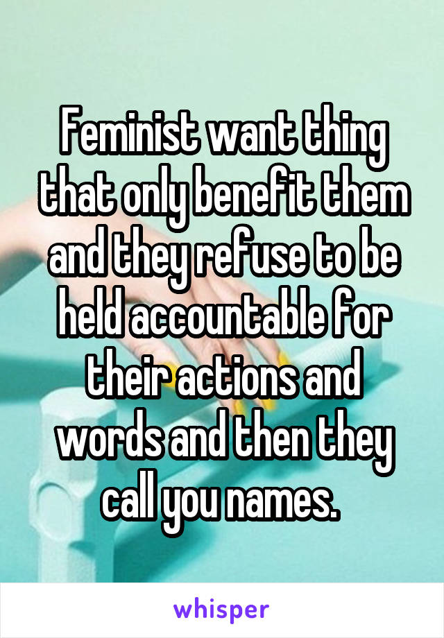 Feminist want thing that only benefit them and they refuse to be held accountable for their actions and words and then they call you names. 