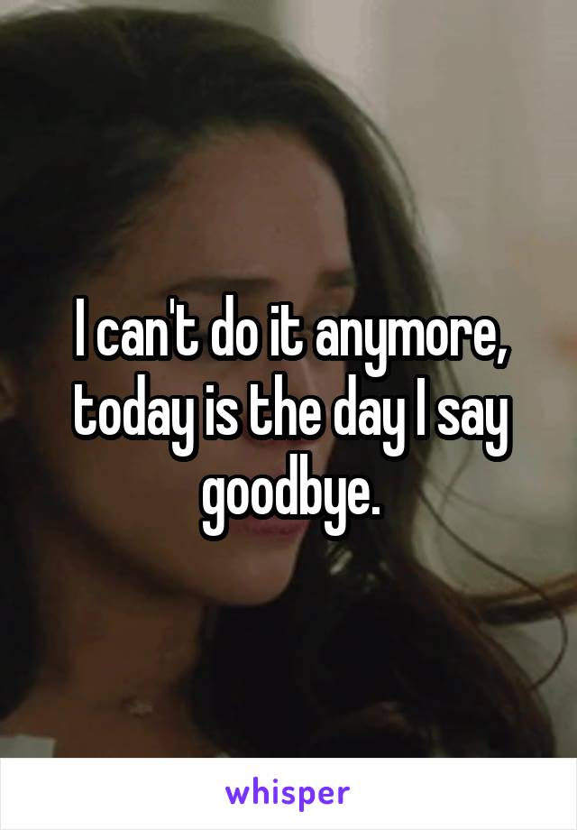 I can't do it anymore, today is the day I say goodbye.