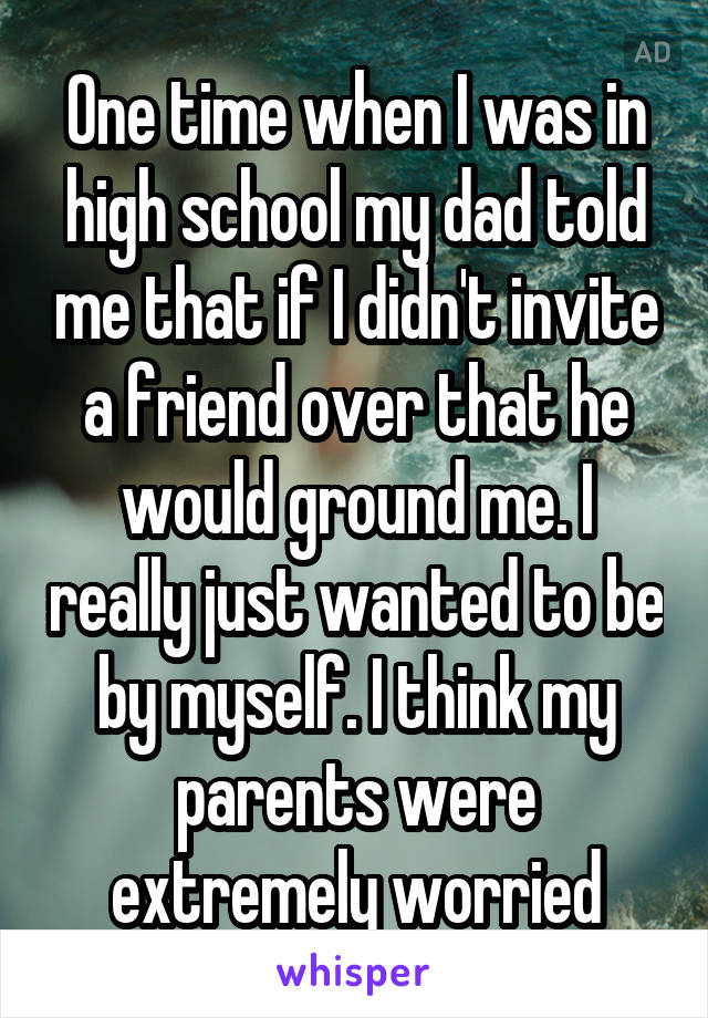 One time when I was in high school my dad told me that if I didn't invite a friend over that he would ground me. I really just wanted to be by myself. I think my parents were extremely worried