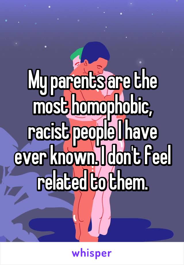 My parents are the most homophobic, racist people I have ever known. I don't feel related to them.