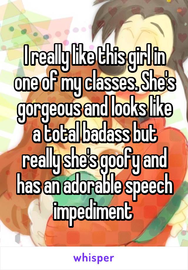 I really like this girl in one of my classes. She's gorgeous and looks like a total badass but really she's goofy and has an adorable speech impediment 