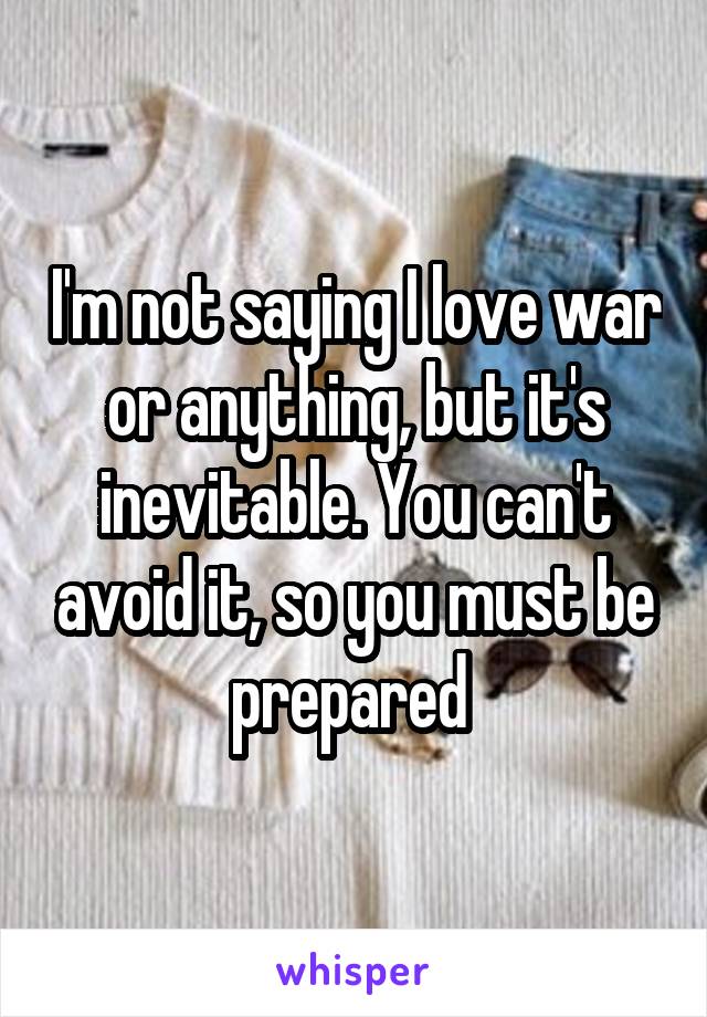 I'm not saying I love war or anything, but it's inevitable. You can't avoid it, so you must be prepared 