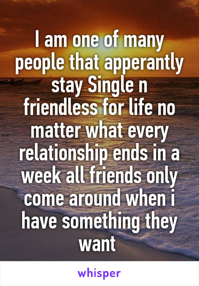 I am one of many people that apperantly stay Single n friendless for life no matter what every relationship ends in a week all friends only come around when i have something they want 