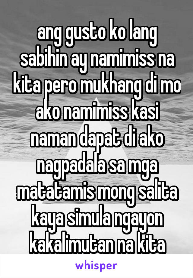 ang gusto ko lang sabihin ay namimiss na kita pero mukhang di mo ako namimiss kasi naman dapat di ako nagpadala sa mga matatamis mong salita kaya simula ngayon kakalimutan na kita