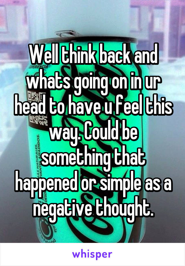 Well think back and whats going on in ur head to have u feel this way. Could be something that happened or simple as a negative thought.