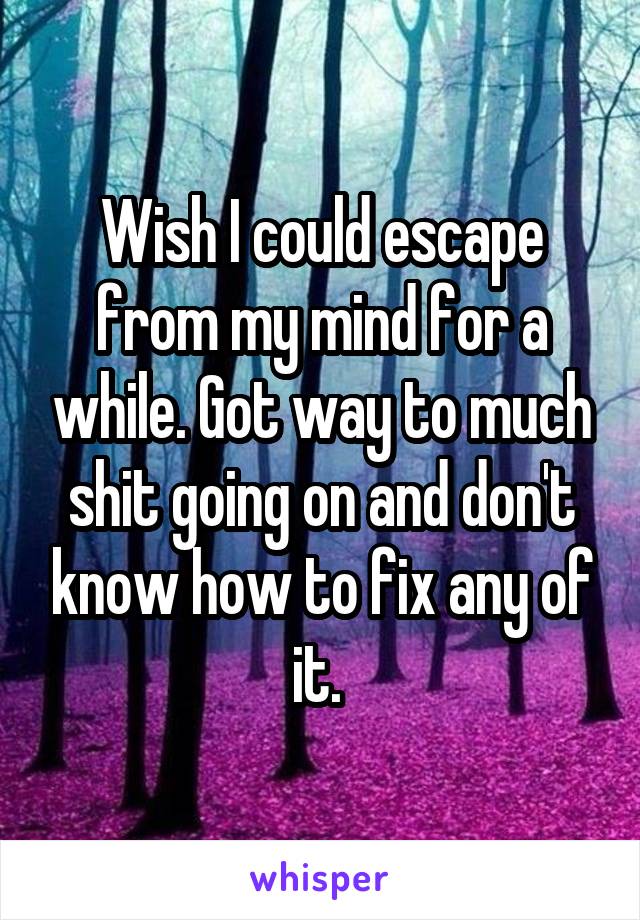 Wish I could escape from my mind for a while. Got way to much shit going on and don't know how to fix any of it. 