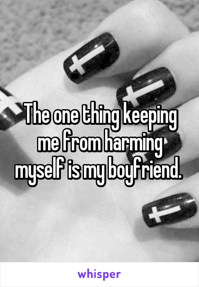 The one thing keeping me from harming myself is my boyfriend. 