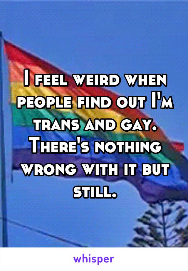 I feel weird when people find out I'm trans and gay. There's nothing wrong with it but still.