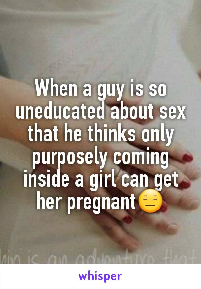 When a guy is so uneducated about sex that he thinks only purposely coming inside a girl can get her pregnant😑