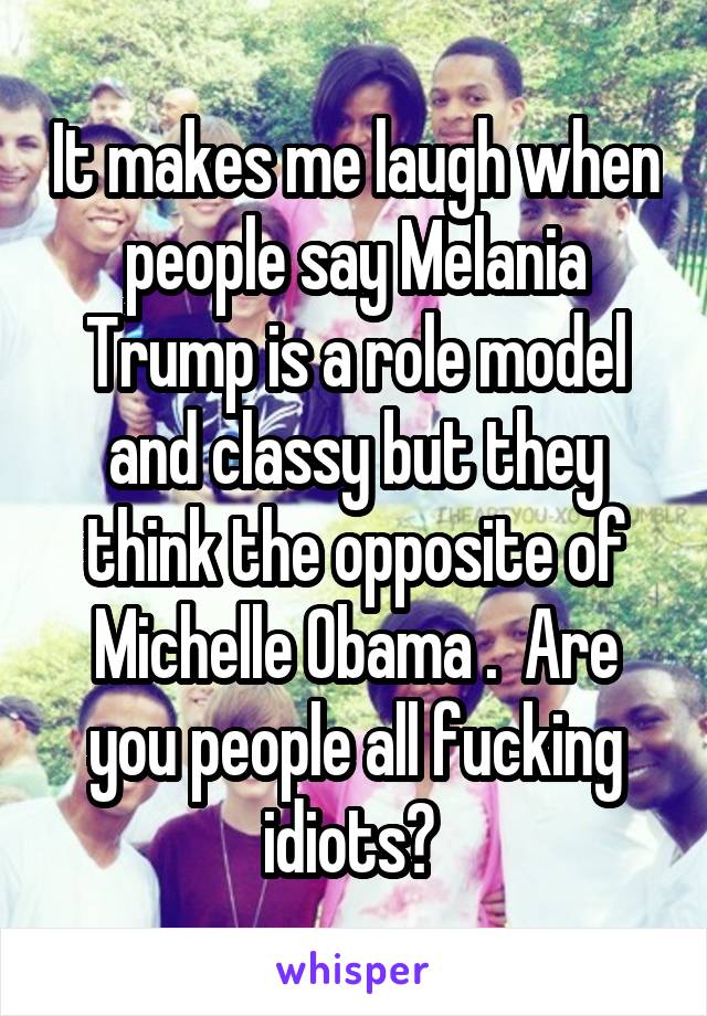 It makes me laugh when people say Melania Trump is a role model and classy but they think the opposite of Michelle Obama .  Are you people all fucking idiots? 