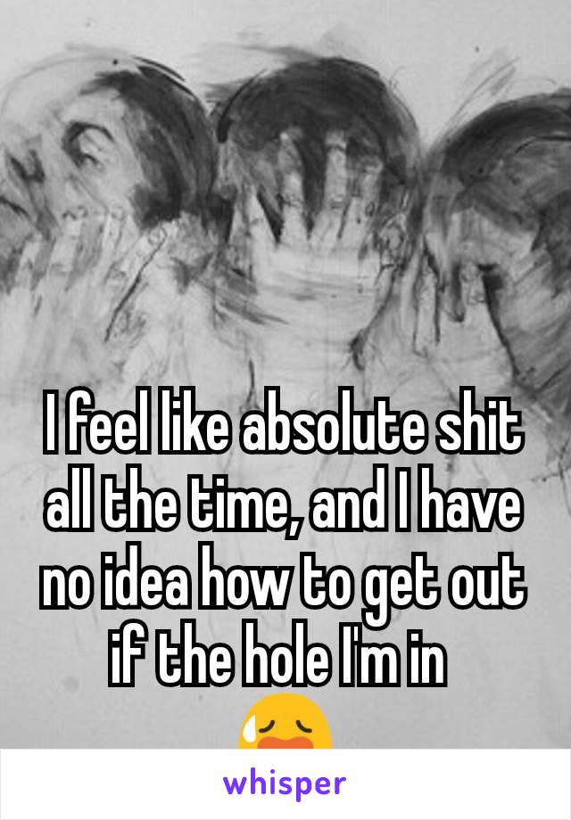 I feel like absolute shit all the time, and I have no idea how to get out if the hole I'm in 
😥