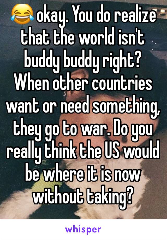 😂 okay. You do realize that the world isn't buddy buddy right? When other countries want or need something, they go to war. Do you really think the US would be where it is now without taking? 