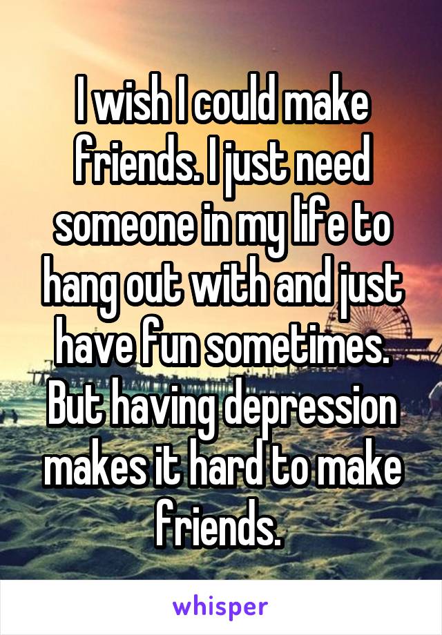 I wish I could make friends. I just need someone in my life to hang out with and just have fun sometimes. But having depression makes it hard to make friends. 