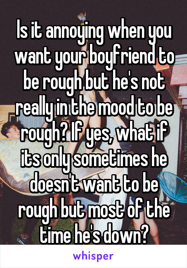 Is it annoying when you want your boyfriend to be rough but he's not really in the mood to be rough? If yes, what if its only sometimes he doesn't want to be rough but most of the time he's down?