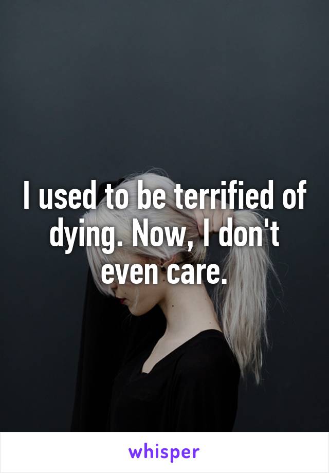 I used to be terrified of dying. Now, I don't even care.