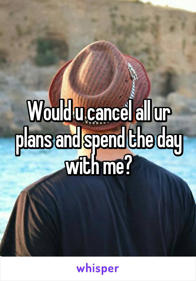 Would u cancel all ur plans and spend the day with me?