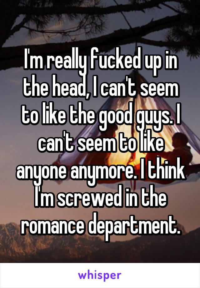 I'm really fucked up in the head, I can't seem to like the good guys. I can't seem to like anyone anymore. I think I'm screwed in the romance department.