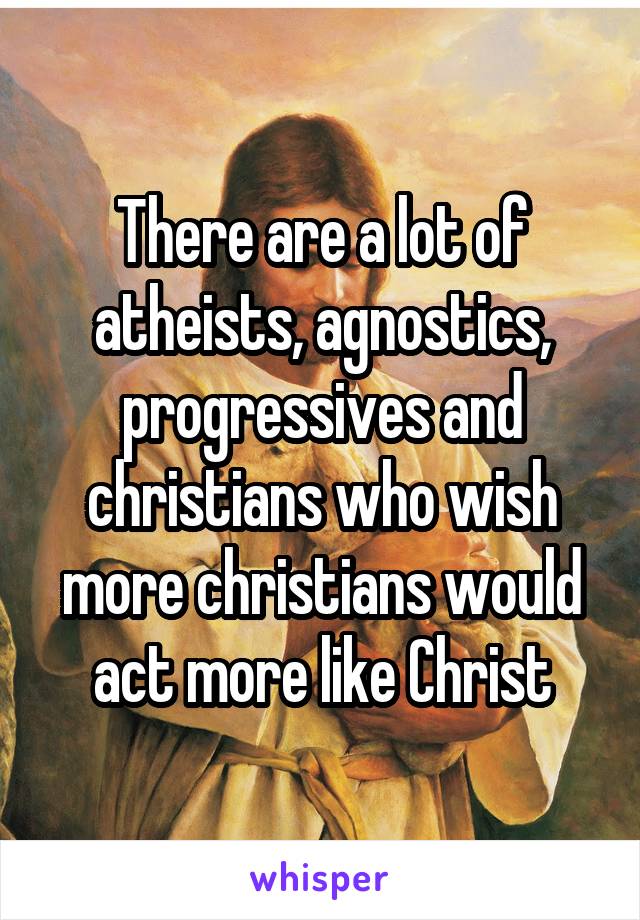 There are a lot of atheists, agnostics, progressives and christians who wish more christians would act more like Christ