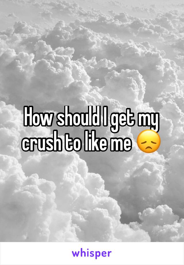 How should I get my crush to like me 😞