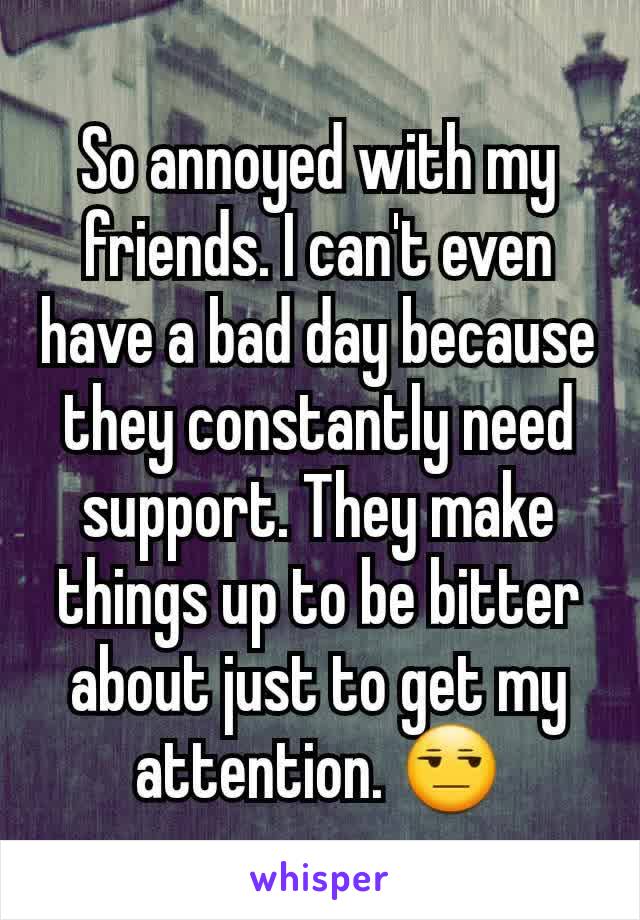 So annoyed with my friends. I can't even have a bad day because they constantly need support. They make things up to be bitter about just to get my attention. 😒