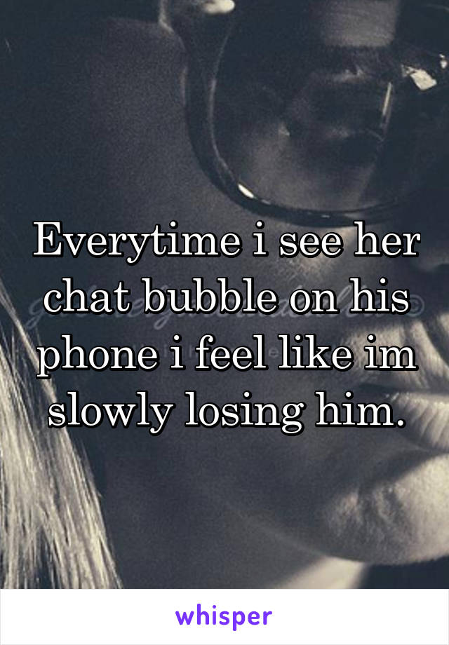 Everytime i see her chat bubble on his phone i feel like im slowly losing him.