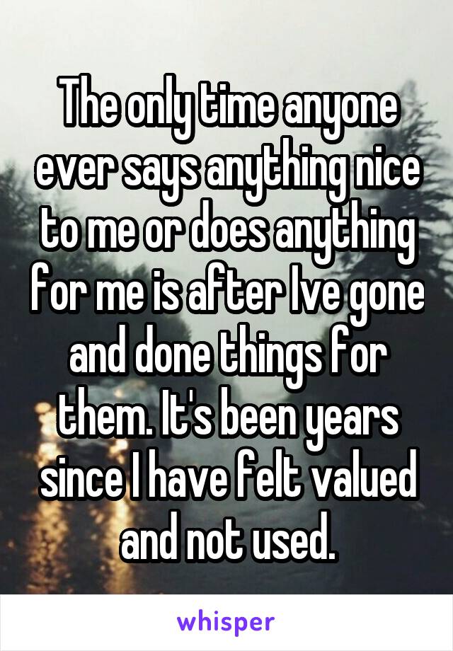 The only time anyone ever says anything nice to me or does anything for me is after Ive gone and done things for them. It's been years since I have felt valued and not used.