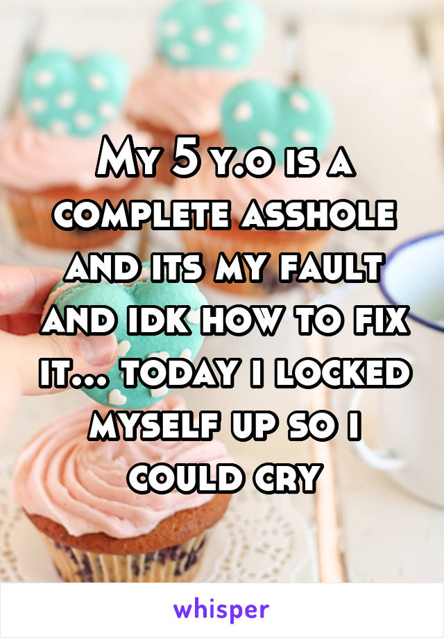 My 5 y.o is a complete asshole and its my fault and idk how to fix it... today i locked myself up so i could cry