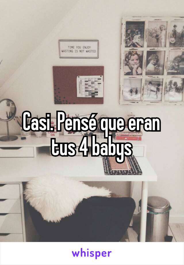 Casi. Pensé que eran tus 4 babys