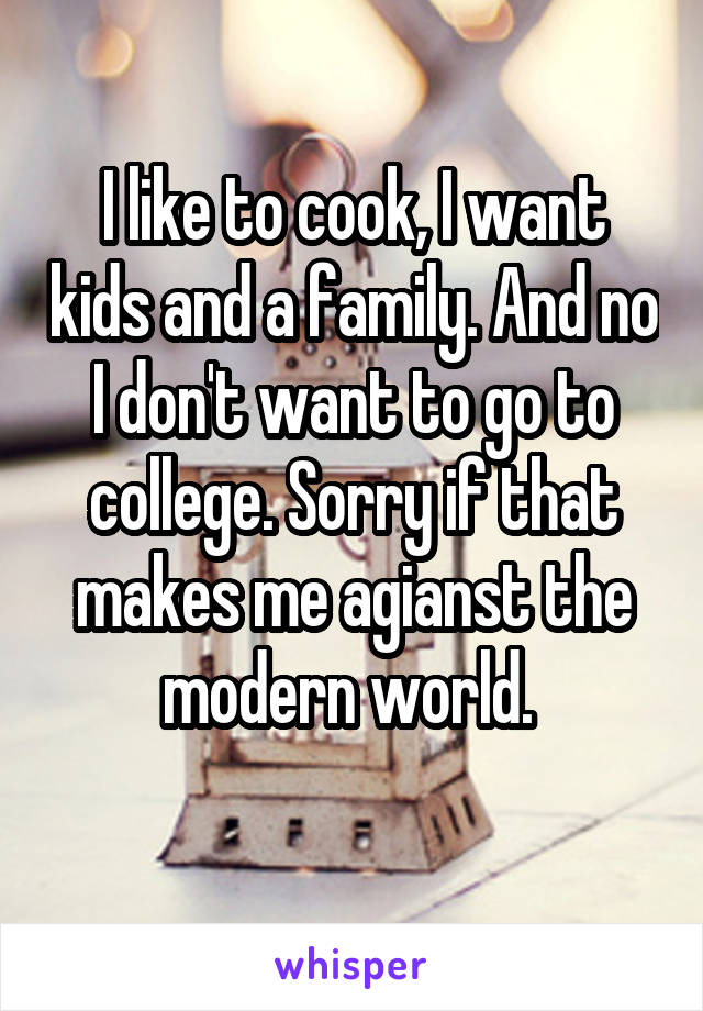 I like to cook, I want kids and a family. And no I don't want to go to college. Sorry if that makes me agianst the modern world. 
