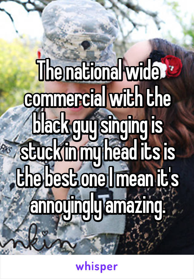 The national wide commercial with the black guy singing is stuck in my head its is the best one I mean it's annoyingly amazing.