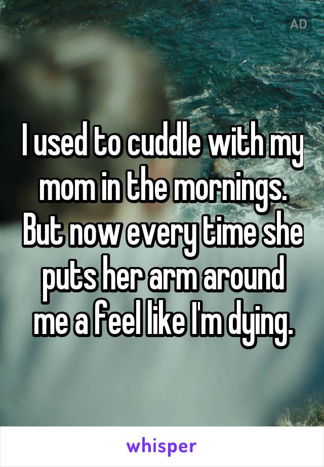 I used to cuddle with my mom in the mornings. But now every time she puts her arm around me a feel like I'm dying.