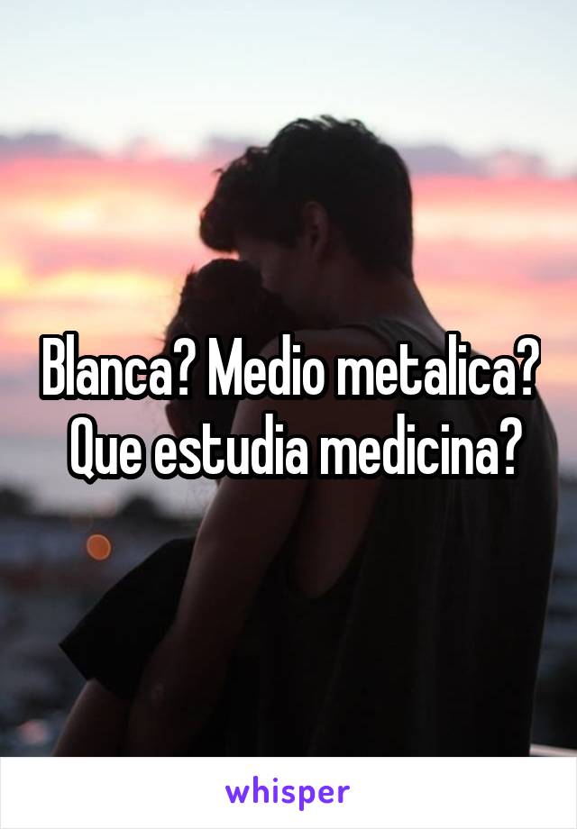 Blanca? Medio metalica?  Que estudia medicina?