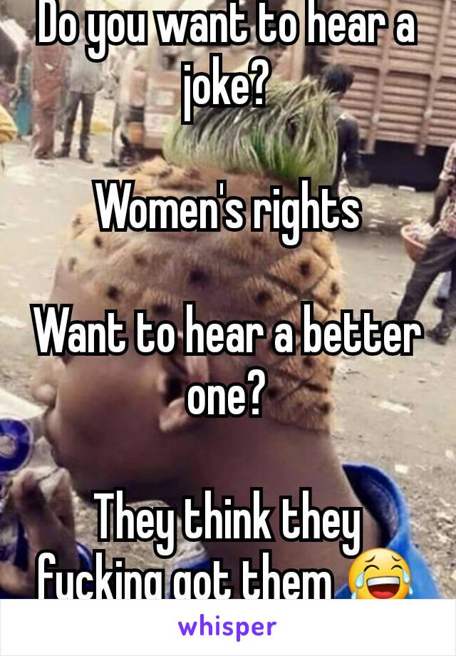 Do you want to hear a joke?

Women's rights

Want to hear a better one?

They think they fucking got them 😂😂