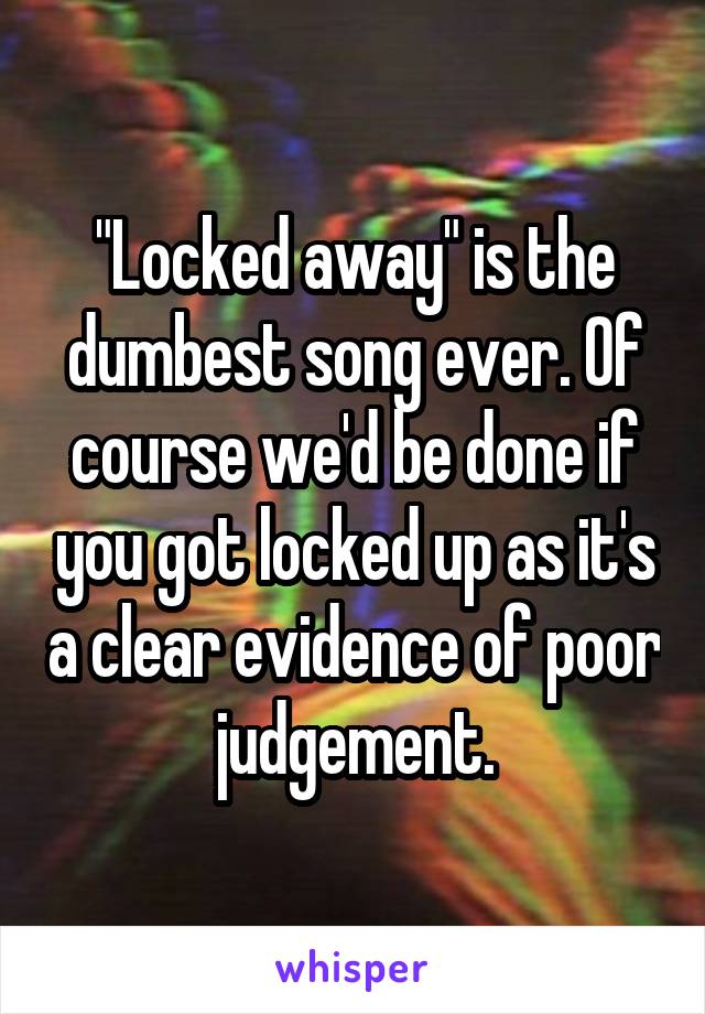 "Locked away" is the dumbest song ever. Of course we'd be done if you got locked up as it's a clear evidence of poor judgement.