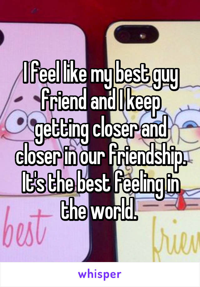 I feel like my best guy friend and I keep getting closer and closer in our friendship. It's the best feeling in the world. 