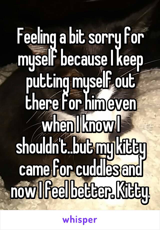 Feeling a bit sorry for myself because I keep putting myself out there for him even when I know I shouldn't..but my kitty came for cuddles and now I feel better. Kitty.