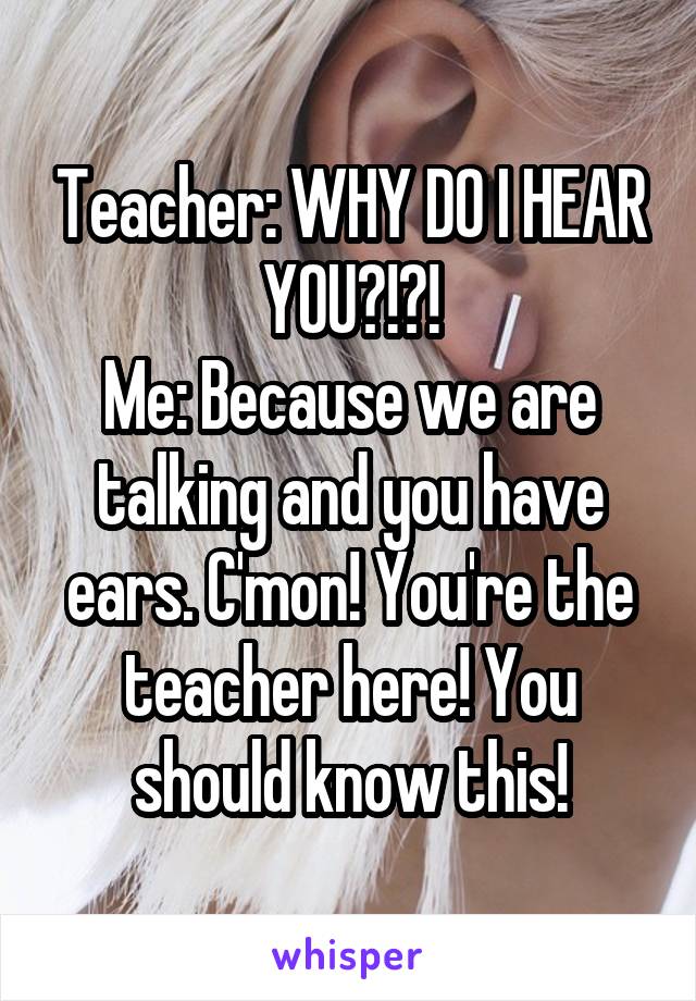 Teacher: WHY DO I HEAR YOU?!?!
Me: Because we are talking and you have ears. C'mon! You're the teacher here! You should know this!